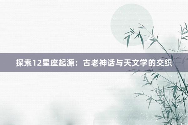 探索12星座起源：古老神话与天文学的交织