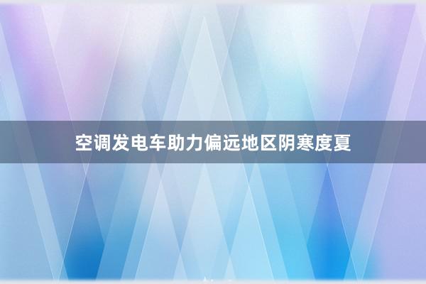 空调发电车助力偏远地区阴寒度夏